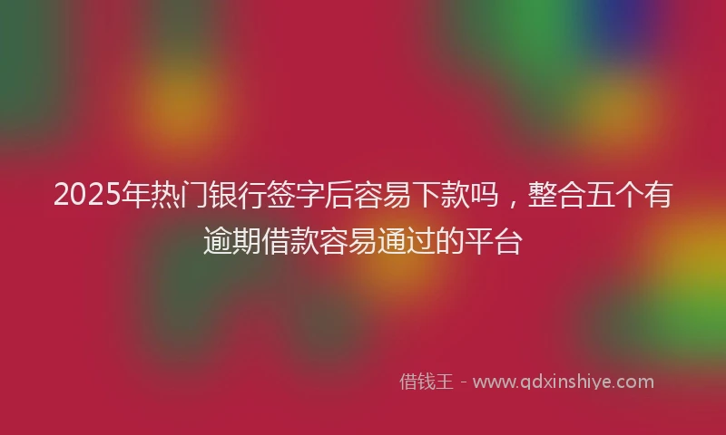2025年热门银行签字后容易下款吗，整合五个有逾期借款容易通过的平台