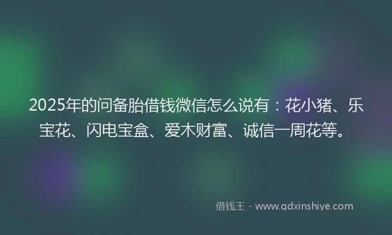 2025年的问备胎借钱微信怎么说有：花小猪、乐宝花、闪电宝盒、爱木财富、诚信一周花等。