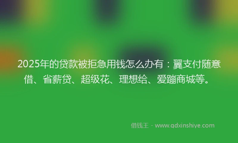 2025年的贷款被拒急用钱怎么办有：翼支付随意借、省薪贷、超级花、理想给、爱蹦商城等。