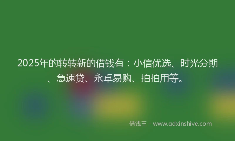 2025年的转转新的借钱有：小信优选、时光分期、急速贷、永卓易购、拍拍用等。