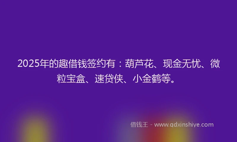 2025年的趣借钱签约有：葫芦花、现金无忧、微粒宝盒、速贷侠、小金鹤等。