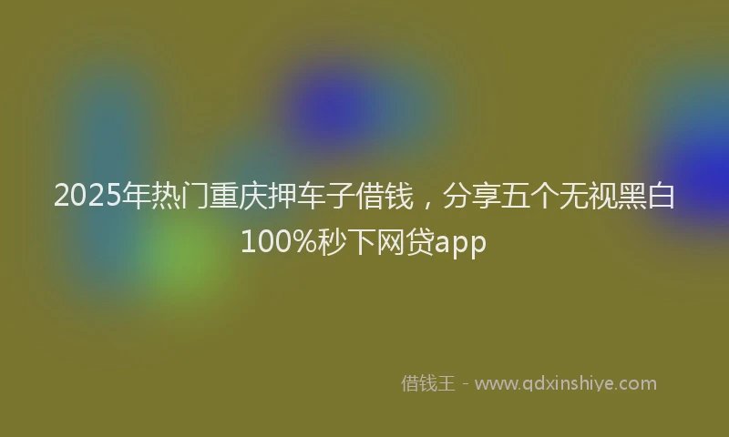 2025年热门重庆押车子借钱，分享五个无视黑白100%秒下网贷app