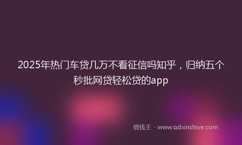 2025年热门车贷几万不看征信吗知乎，归纳五个秒批网贷轻松贷的app