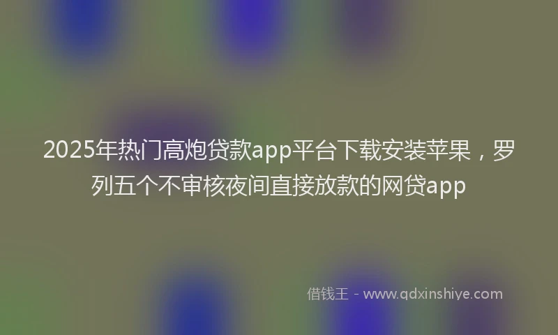 2025年热门高炮贷款app平台下载安装苹果，罗列五个不审核夜间直接放款的网贷app