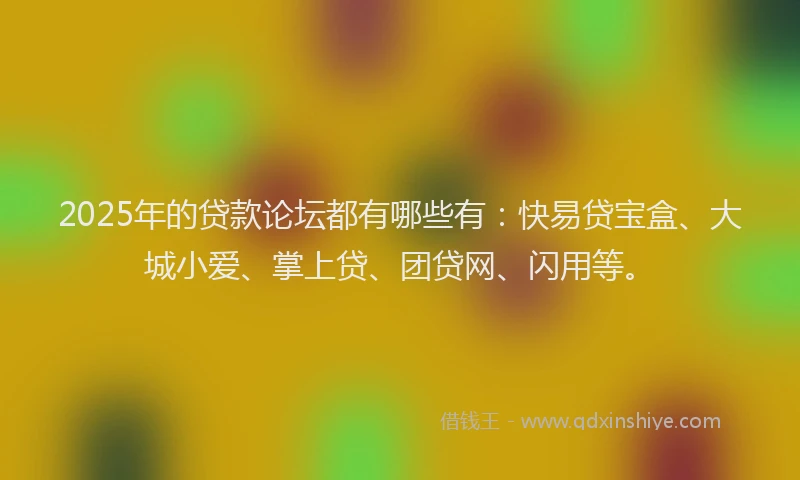 2025年的贷款论坛都有哪些有：快易贷宝盒、大城小爱、掌上贷、团贷网、闪用等。