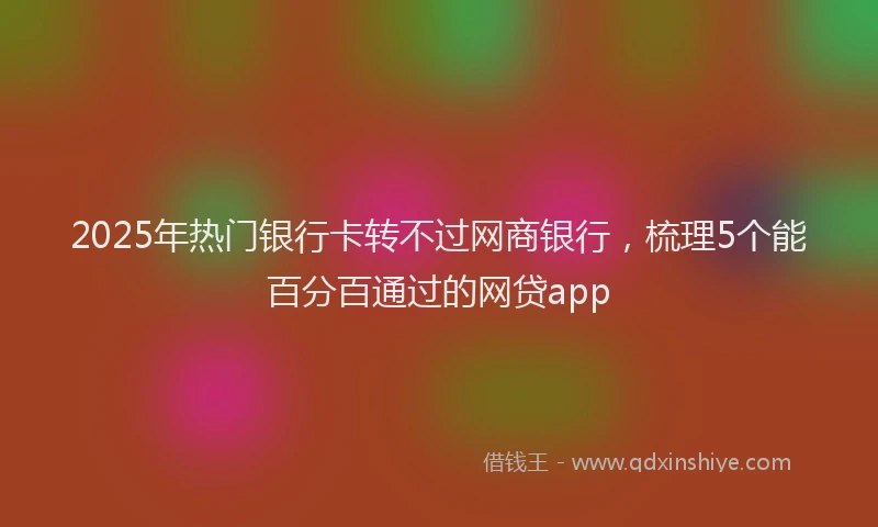 2025年热门银行卡转不过网商银行，梳理5个能百分百通过的网贷app
