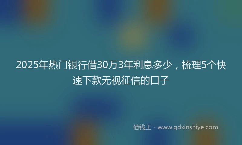 2025年热门银行借30万3年利息多少，梳理5个快速下款无视征信的口子