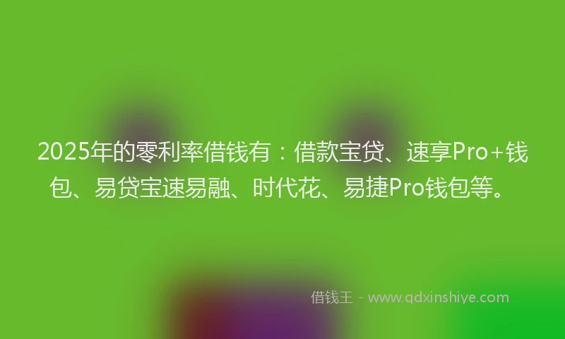 2025年的零利率借钱有：借款宝贷、速享Pro+钱包、易贷宝速易融、时代花、易捷Pro钱包等。