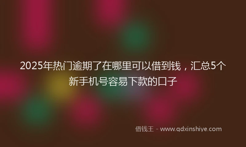 2025年热门逾期了在哪里可以借到钱，汇总5个新手机号容易下款的口子
