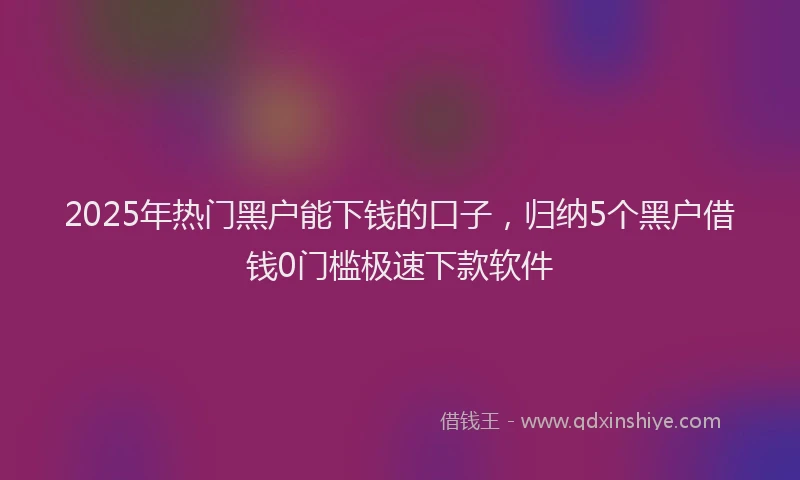 2025年热门黑户能下钱的口子，归纳5个黑户借钱0门槛极速下款软件