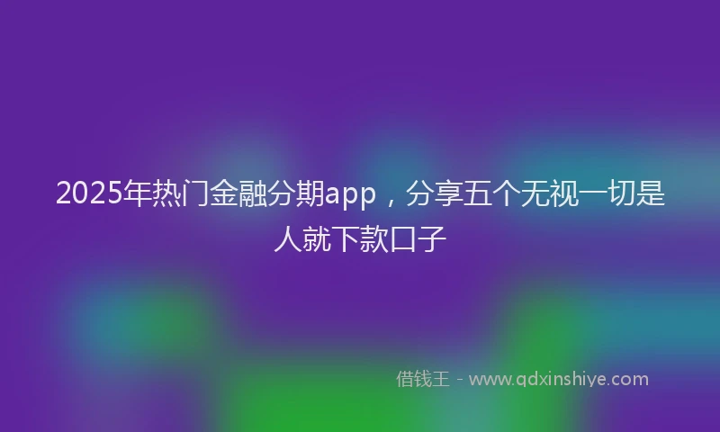 2025年热门金融分期app，分享五个无视一切是人就下款口子