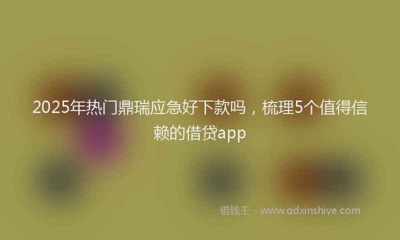 2025年热门鼎瑞应急好下款吗，梳理5个值得信赖的借贷app