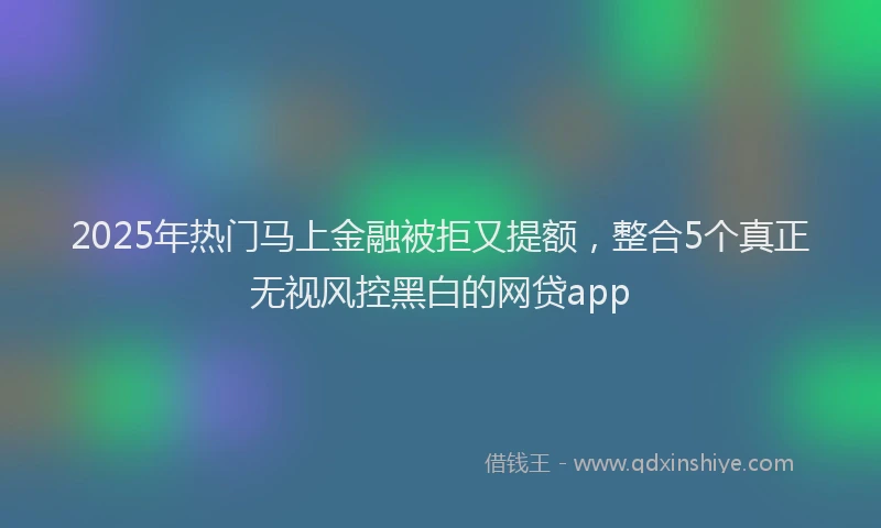 2025年热门马上金融被拒又提额，整合5个真正无视风控黑白的网贷app
