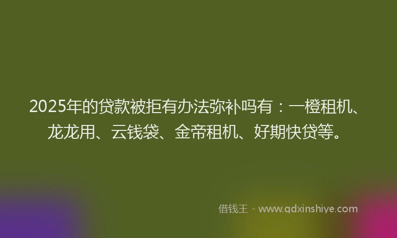 2025年的贷款被拒有办法弥补吗有：一橙租机、龙龙用、云钱袋、金帝租机、好期快贷等。