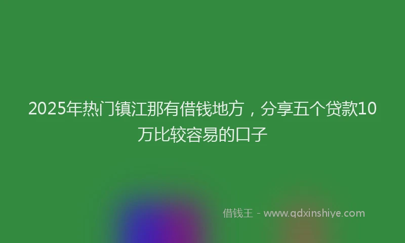 2025年热门镇江那有借钱地方，分享五个贷款10万比较容易的口子