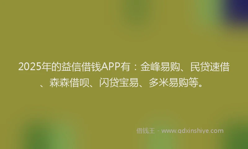 2025年的益信借钱APP有：金峰易购、民贷速借、森森借呗、闪贷宝易、多米易购等。