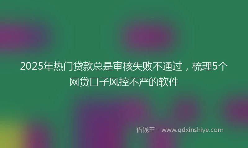 2025年热门贷款总是审核失败不通过，梳理5个网贷口子风控不严的软件