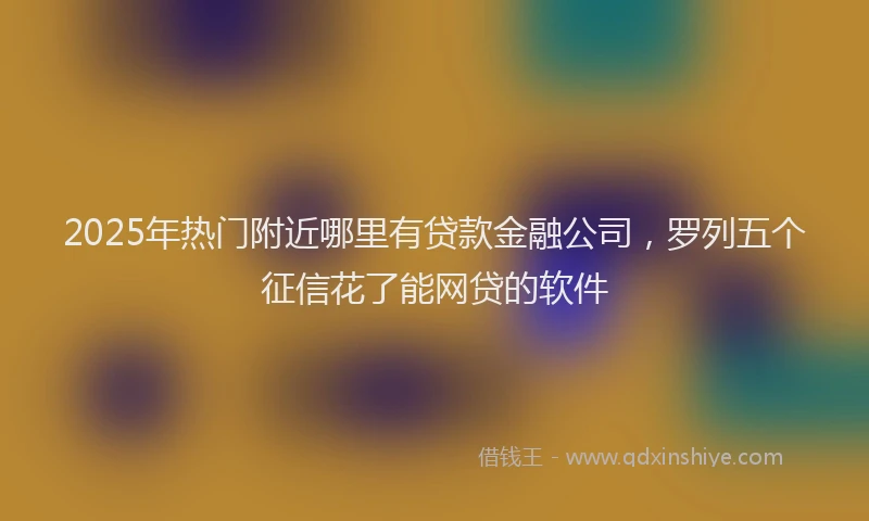 2025年热门附近哪里有贷款金融公司，罗列五个征信花了能网贷的软件