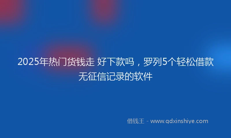 2025年热门货钱走 好下款吗，罗列5个轻松借款无征信记录的软件