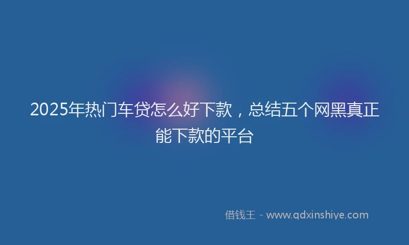 2025年热门车贷怎么好下款，总结五个网黑真正能下款的平台