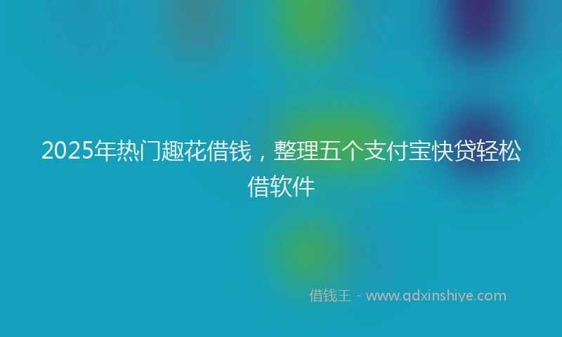 2025年热门趣花借钱，整理五个支付宝快贷轻松借软件