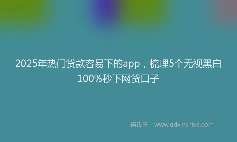 2025年热门贷款容易下的app，梳理5个无视黑白100%秒下网贷口子