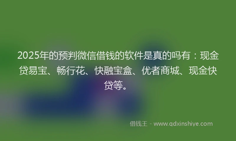 2025年的预判微信借钱的软件是真的吗有：现金贷易宝、畅行花、快融宝盒、优者商城、现金快贷等。