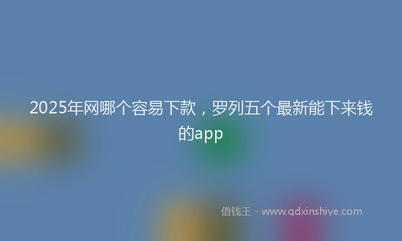 2025年网哪个容易下款，罗列五个最新能下来钱的app