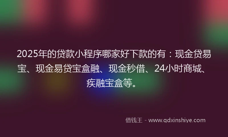 2025年的贷款小程序哪家好下款的有：现金贷易宝、现金易贷宝盒融、现金秒借、24小时商城、疾融宝盒等。