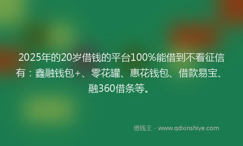 2025年的20岁借钱的平台100%能借到不看征信有：鑫融钱包+、零花罐、惠花钱包、借款易宝、融360借条等。
