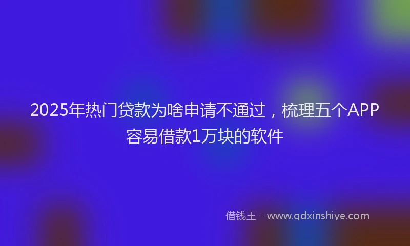2025年热门贷款为啥申请不通过，梳理五个APP容易借款1万块的软件