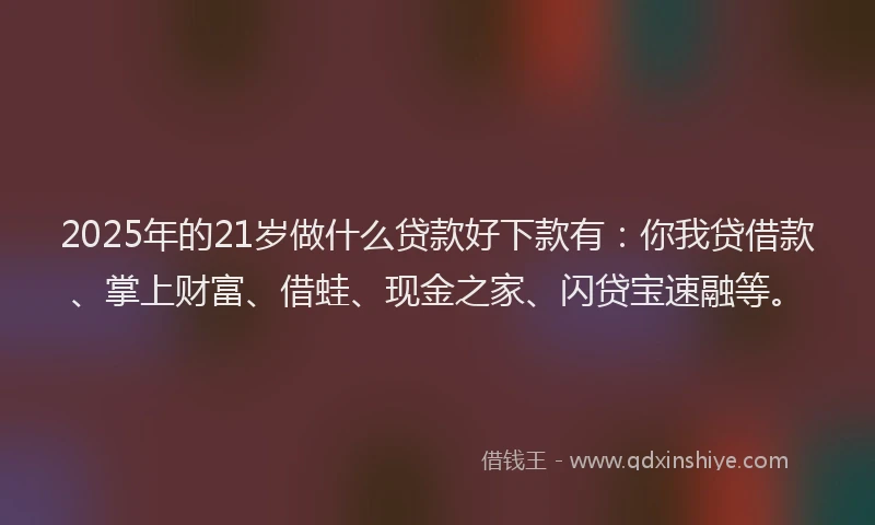 2025年的21岁做什么贷款好下款有：你我贷借款、掌上财富、借蛙、现金之家、闪贷宝速融等。
