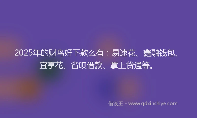 2025年的财鸟好下款么有：易速花、鑫融钱包、宜享花、省呗借款、掌上贷通等。
