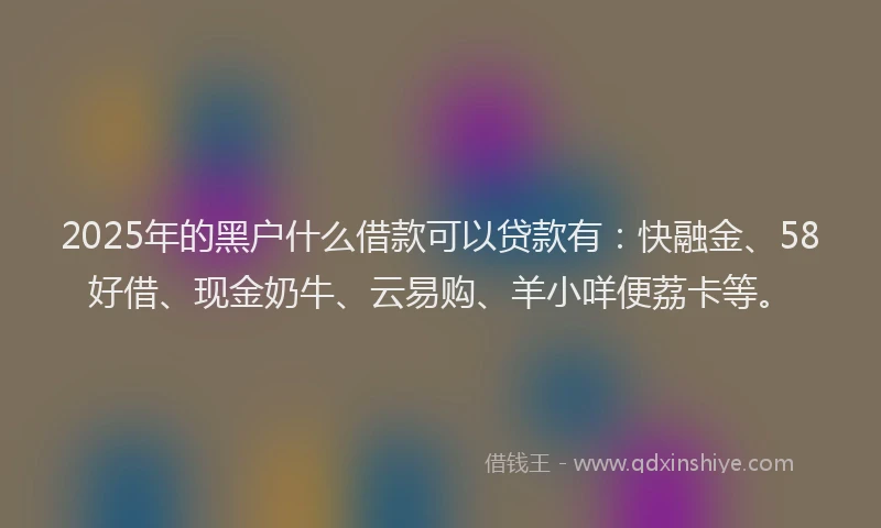 2025年的黑户什么借款可以贷款有：快融金、58好借、现金奶牛、云易购、羊小咩便荔卡等。