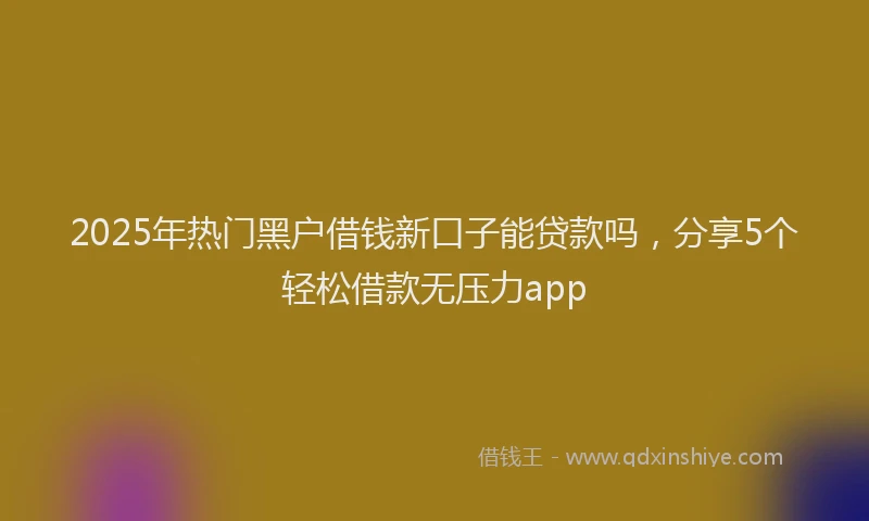 2025年热门黑户借钱新口子能贷款吗，分享5个轻松借款无压力app
