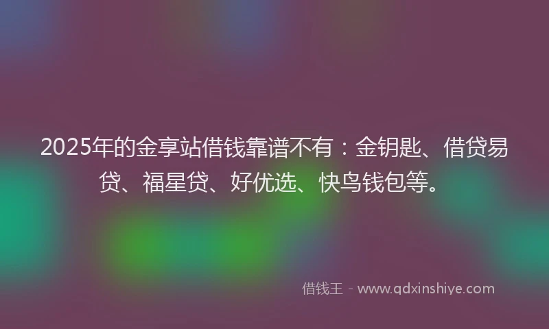 2025年的金享站借钱靠谱不有：金钥匙、借贷易贷、福星贷、好优选、快鸟钱包等。