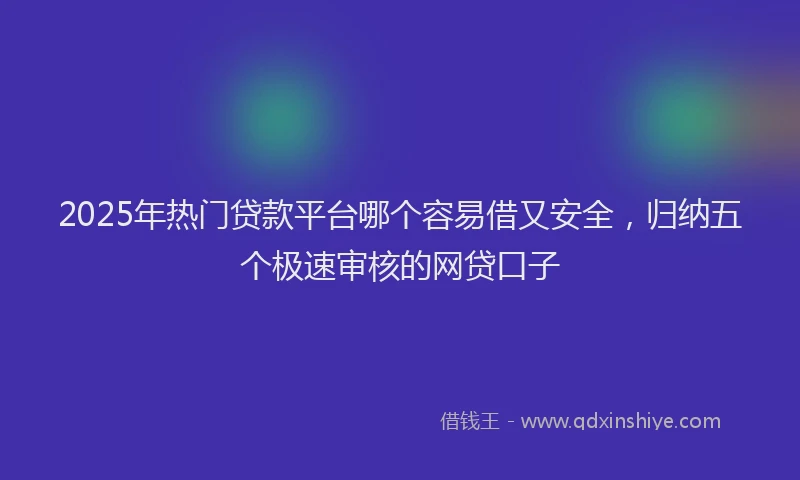 2025年热门贷款平台哪个容易借又安全，归纳五个极速审核的网贷口子