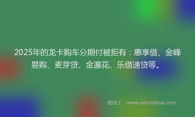 2025年的龙卡购车分期付被拒有：惠享借、金峰易购、麦芽贷、金瀛花、乐借速贷等。