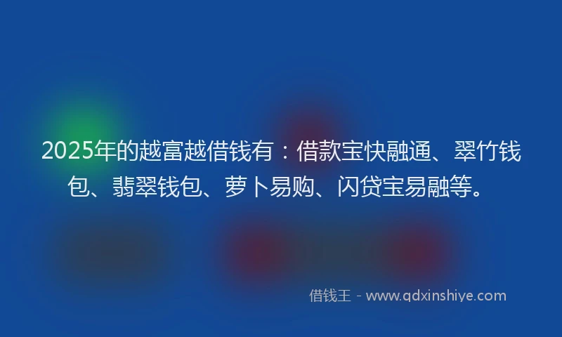 2025年的越富越借钱有：借款宝快融通、翠竹钱包、翡翠钱包、萝卜易购、闪贷宝易融等。