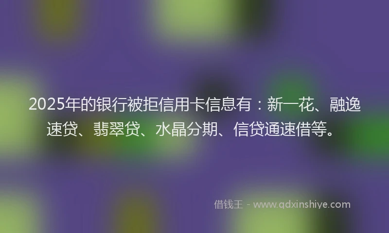 2025年的银行被拒信用卡信息有：新一花、融逸速贷、翡翠贷、水晶分期、信贷通速借等。