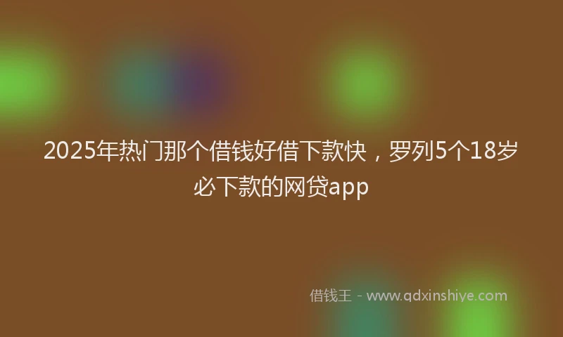 2025年热门那个借钱好借下款快，罗列5个18岁必下款的网贷app