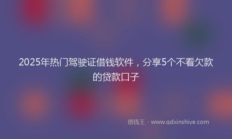 2025年热门驾驶证借钱软件，分享5个不看欠款的贷款口子