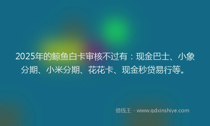2025年的鲸鱼白卡审核不过有：现金巴士、小象分期、小米分期、花花卡、现金秒贷易行等。
