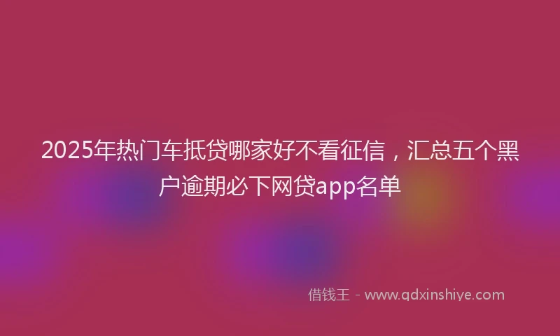 2025年热门车抵贷哪家好不看征信，汇总五个黑户逾期必下网贷app名单