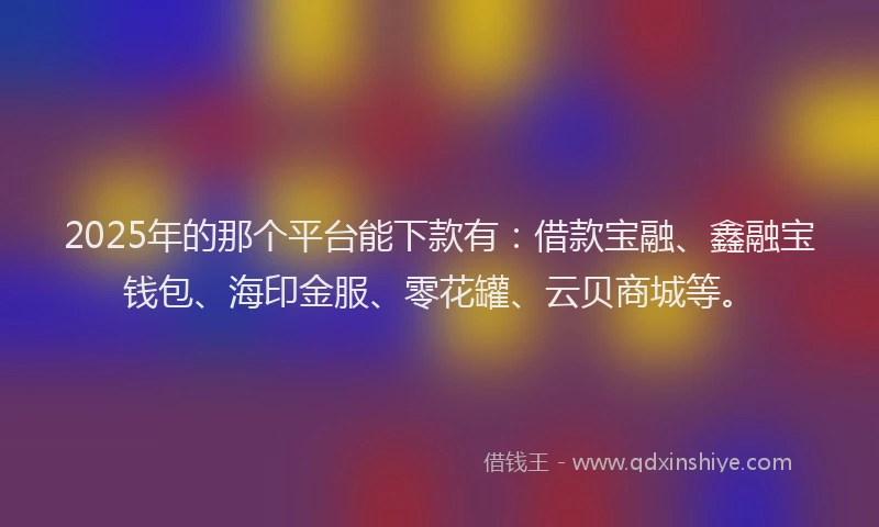 2025年的那个平台能下款有：借款宝融、鑫融宝钱包、海印金服、零花罐、云贝商城等。