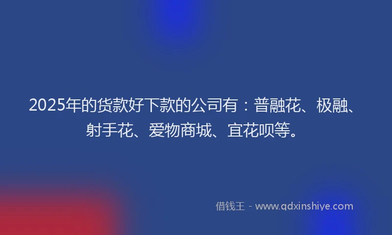 2025年的货款好下款的公司有：普融花、极融、射手花、爱物商城、宜花呗等。