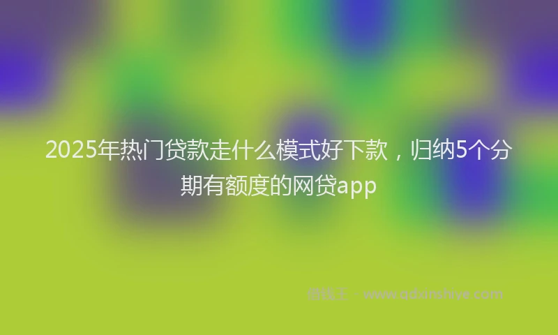 2025年热门贷款走什么模式好下款，归纳5个分期有额度的网贷app