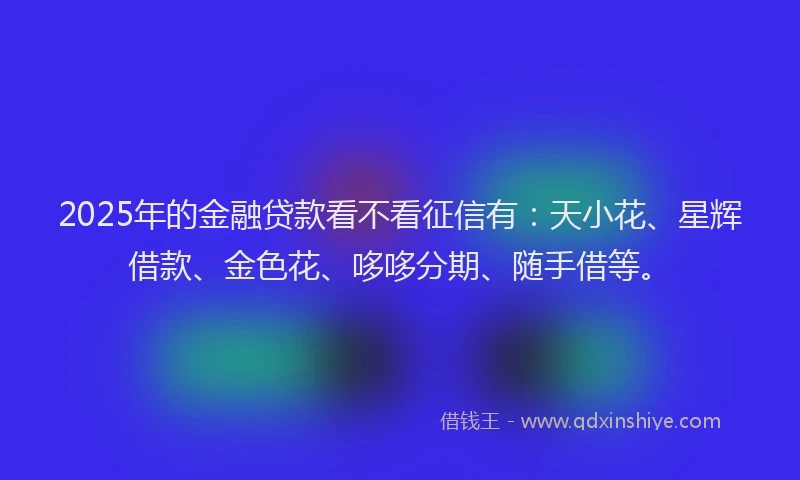 2025年的金融贷款看不看征信有：天小花、星辉借款、金色花、哆哆分期、随手借等。