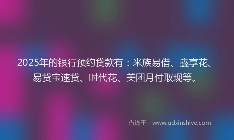 2025年的银行预约贷款有：米族易借、鑫享花、易贷宝速贷、时代花、美团月付取现等。