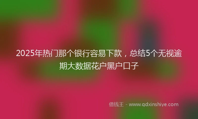 2025年热门那个银行容易下款，总结5个无视逾期大数据花户黑户口子